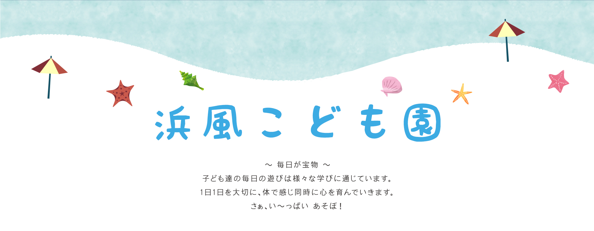 浜風こども園 毎日が宝物 子ども達の毎日の遊びは様々な学びに通じています。1日1日を大切に、体で感じ同時に心を育んでいきます。さぁ、い～っぱい あそぼ！