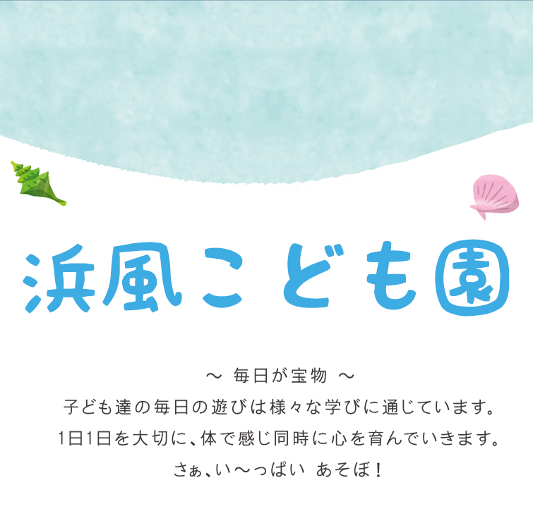 浜風こども園 毎日が宝物 子ども達の毎日の遊びは様々な学びに通じています。1日1日を大切に、体で感じ同時に心を育んでいきます。さぁ、い～っぱい あそぼ！